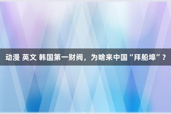 动漫 英文 韩国第一财阀，为啥来中国“拜船埠”？