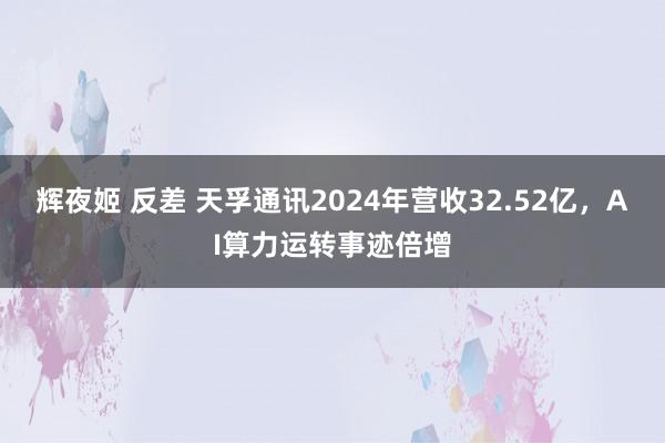 辉夜姬 反差 天孚通讯2024年营收32.52亿，AI算力运转事迹倍增