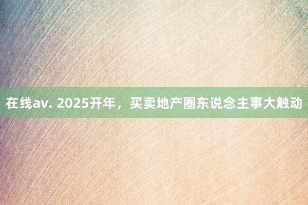 在线av. 2025开年，买卖地产圈东说念主事大触动