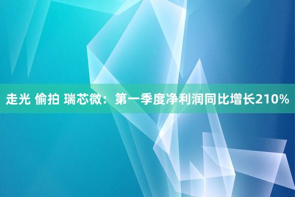 走光 偷拍 瑞芯微：第一季度净利润同比增长210%