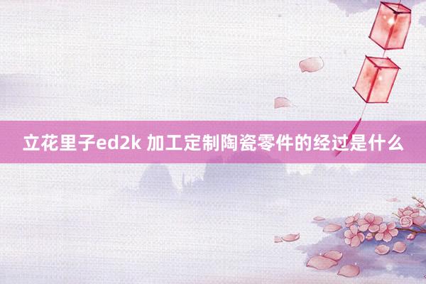 立花里子ed2k 加工定制陶瓷零件的经过是什么