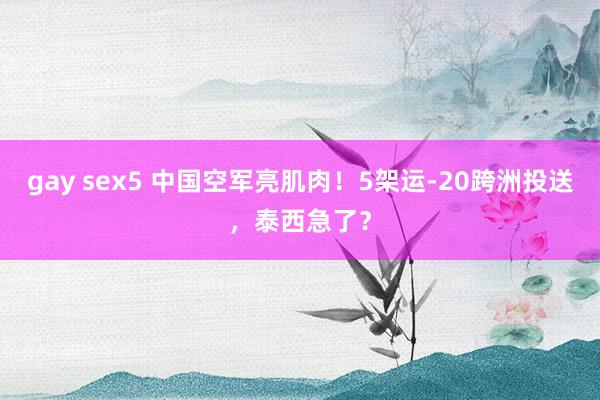 gay sex5 中国空军亮肌肉！5架运-20跨洲投送，泰西急了？