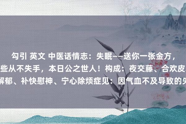 勾引 英文 中医话情志：失眠——送你一张金方，2味药，我用了40年，险些从不失手，本日公之世人！构成：夜交藤、合欢皮功效：疏肝解郁、补快慰神、宁心除烦症见：因气血不及导致的失眠多梦、胸闷不舒、情谊低垂、肺痈...