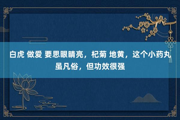 白虎 做爱 要思眼睛亮，杞菊 地黄，这个小药丸虽凡俗，但功效很强
