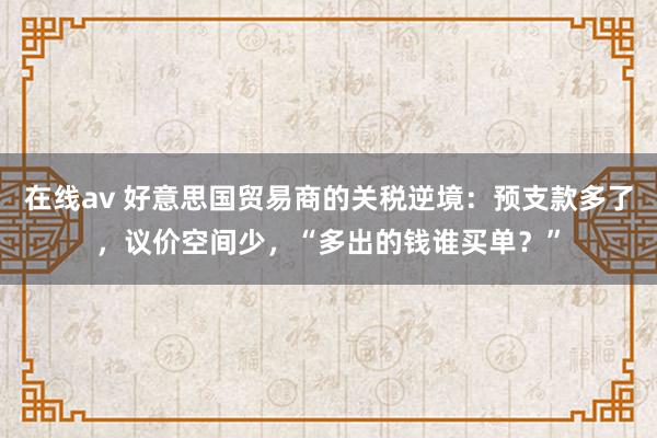 在线av 好意思国贸易商的关税逆境：预支款多了，议价空间少，“多出的钱谁买单？”