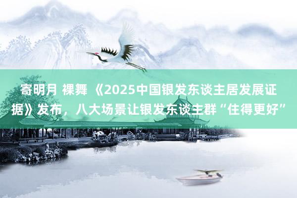 寄明月 裸舞 《2025中国银发东谈主居发展证据》发布，八大场景让银发东谈主群“住得更好”