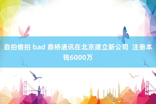 自拍偷拍 bad 鼎桥通讯在北京建立新公司  注册本钱6000万