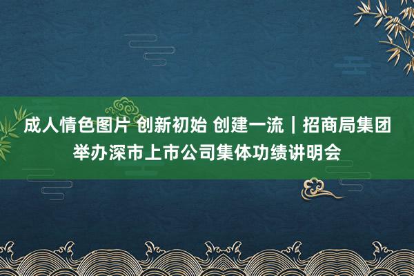 成人情色图片 创新初始 创建一流｜招商局集团举办深市上市公司集体功绩讲明会
