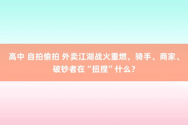 高中 自拍偷拍 外卖江湖战火重燃，骑手、商家、破钞者在“扭捏”什么？