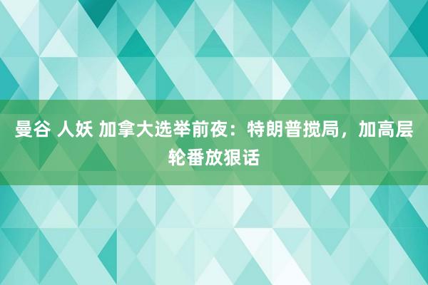 曼谷 人妖 加拿大选举前夜：特朗普搅局，加高层轮番放狠话