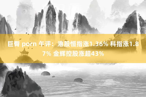 巨臀 porn 午评：港股恒指涨1.36% 科指涨1.87% 金辉控股涨超43%