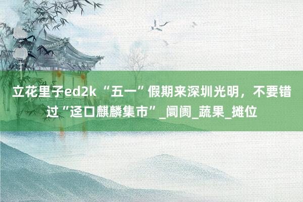 立花里子ed2k “五一”假期来深圳光明,不要错过“迳口麒麟集市”_阛阓_蔬果_摊位