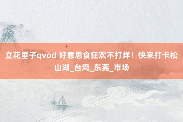 立花里子qvod 好意思食狂欢不打烊！快来打卡松山湖_台湾_东莞_市场