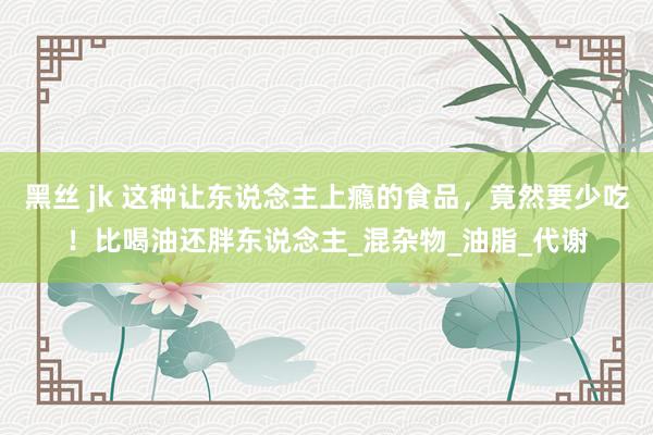 黑丝 jk 这种让东说念主上瘾的食品，竟然要少吃！比喝油还胖东说念主_混杂物_油脂_代谢
