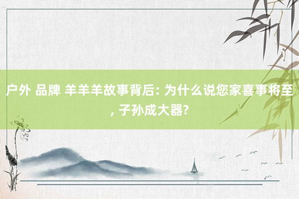 户外 品牌 羊羊羊故事背后: 为什么说您家喜事将至， 子孙成大器?