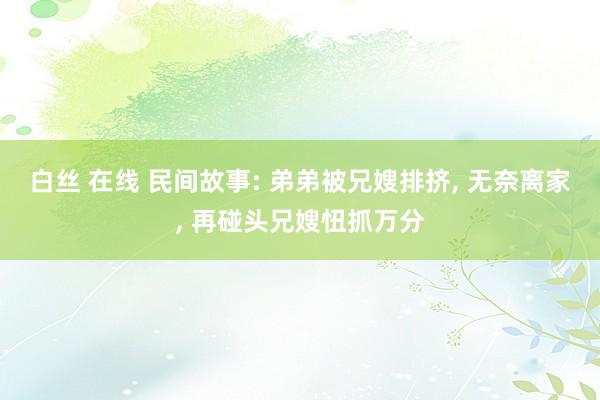 白丝 在线 民间故事: 弟弟被兄嫂排挤， 无奈离家， 再碰头兄嫂忸抓万分