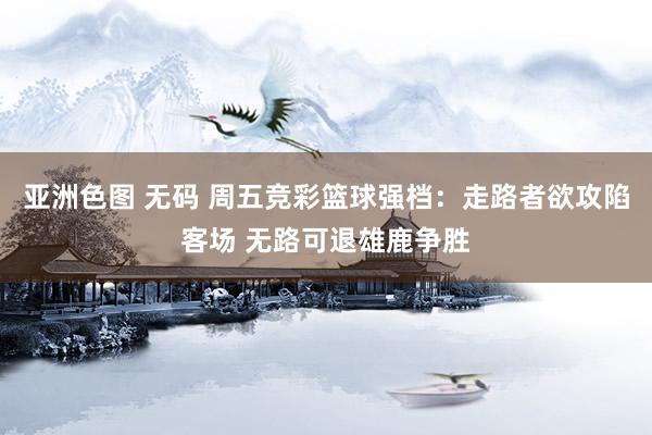 亚洲色图 无码 周五竞彩篮球强档：走路者欲攻陷客场 无路可退雄鹿争胜