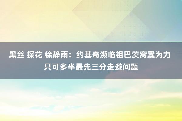 黑丝 探花 徐静雨：约基奇濒临祖巴茨窝囊为力 只可多半最先三分走避问题