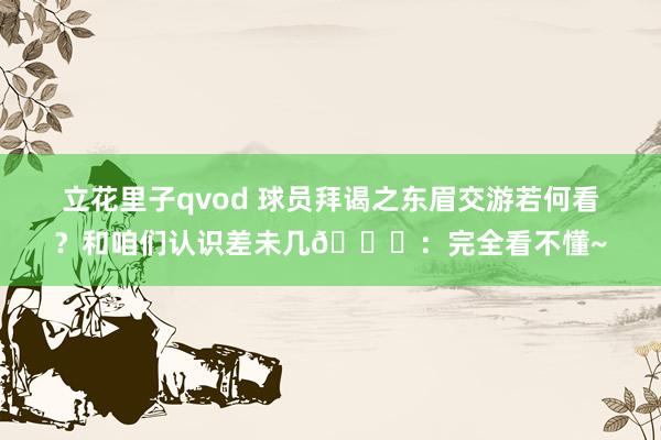 立花里子qvod 球员拜谒之东眉交游若何看？和咱们认识差未几😄：完全看不懂~
