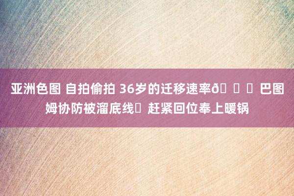 亚洲色图 自拍偷拍 36岁的迁移速率👍巴图姆协防被溜底线⚡赶紧回位奉上暖锅