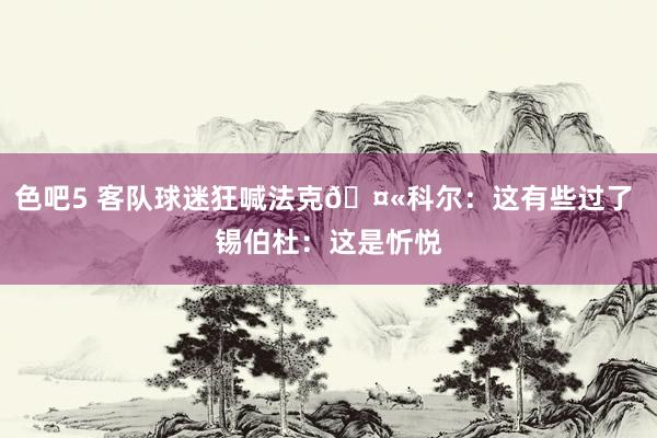 色吧5 客队球迷狂喊法克🤫科尔：这有些过了 锡伯杜：这是忻悦