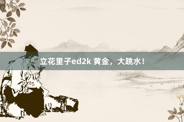 立花里子ed2k 黄金，大跳水！