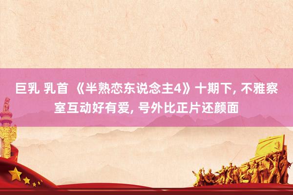巨乳 乳首 《半熟恋东说念主4》十期下， 不雅察室互动好有爱， 号外比正片还颜面