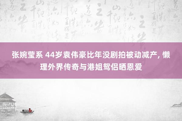 张婉莹系 44岁袁伟豪比年没剧拍被动减产， 懒理外界传奇与港姐鸳侣晒恩爱