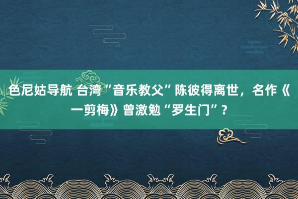 色尼姑导航 台湾“音乐教父”陈彼得离世，名作《一剪梅》曾激勉“罗生门”？
