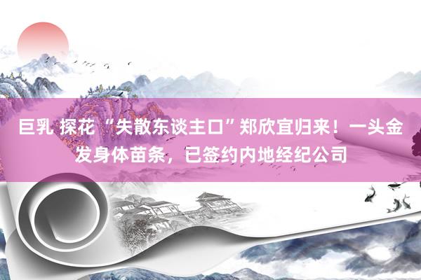 巨乳 探花 “失散东谈主口”郑欣宜归来！一头金发身体苗条，已签约内地经纪公司