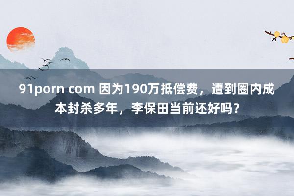 91porn com 因为190万抵偿费，遭到圈内成本封杀多年，李保田当前还好吗？