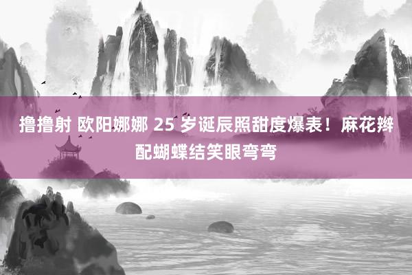 撸撸射 欧阳娜娜 25 岁诞辰照甜度爆表！麻花辫配蝴蝶结笑眼弯弯